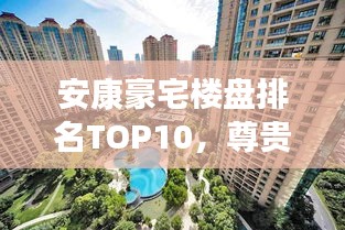 安康豪宅楼盘排名TOP10，尊贵生活品质一览无余